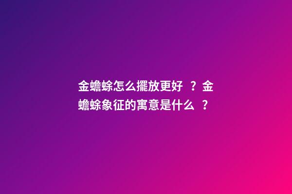 金蟾蜍怎么擺放更好？金蟾蜍象征的寓意是什么？